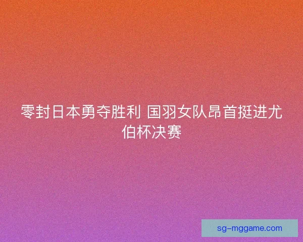 零封日本勇夺胜利 国羽女队昂首挺进尤伯杯决赛