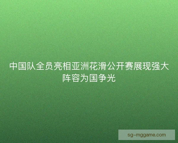 中国队全员亮相亚洲花滑公开赛展现强大阵容为国争光