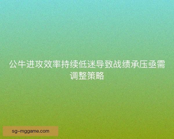 公牛进攻效率持续低迷导致战绩承压亟需调整策略 公牛进攻效率持续低迷导致战绩承压亟需调整策略