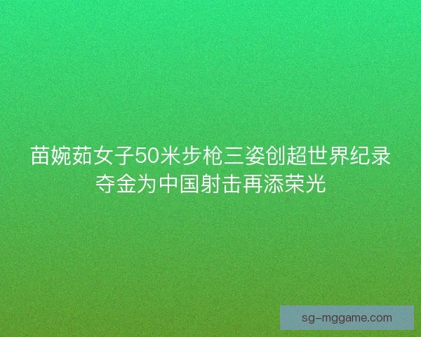 苗婉茹女子50米步枪三姿创超世界纪录夺金为中国射击再添荣光