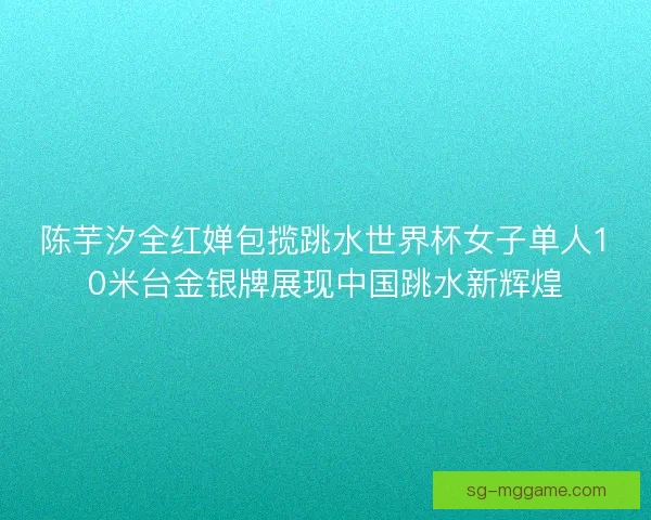 陈芋汐全红婵包揽跳水世界杯女子单人10米台金银牌展现中国跳水新辉煌