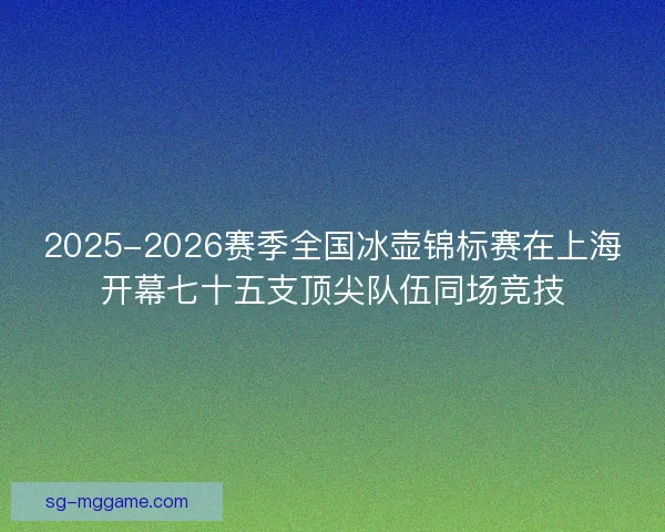 2025-2026赛季全国冰壶锦标赛在上海开幕七十五支顶尖队伍同场竞技