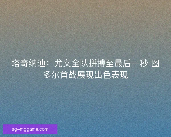 塔奇纳迪：尤文全队拼搏至最后一秒 图多尔首战展现出色表现