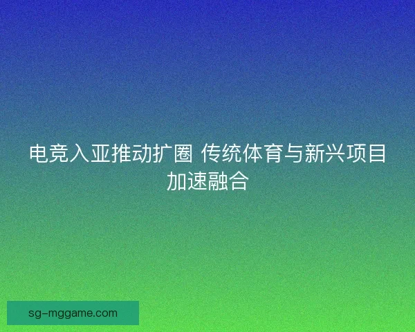 电竞入亚推动扩圈 传统体育与新兴项目加速融合
