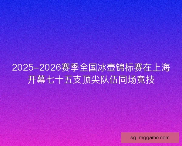 2025-2026赛季全国冰壶锦标赛在上海开幕七十五支顶尖队伍同场竞技
