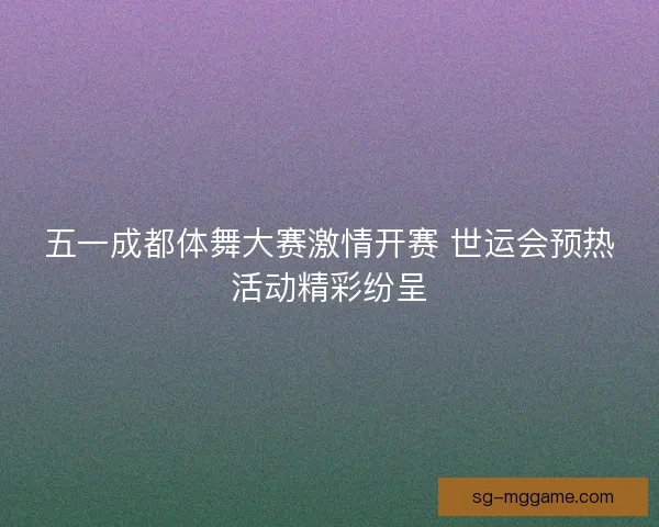 五一成都体舞大赛激情开赛 世运会预热活动精彩纷呈