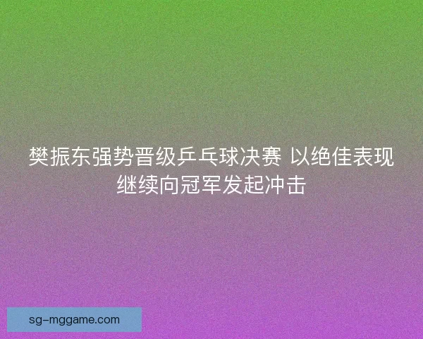 樊振东强势晋级乒乓球决赛 以绝佳表现继续向冠军发起冲击