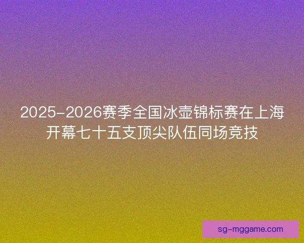 2025-2026赛季全国冰壶锦标赛在上海开幕七十五支顶尖队伍同场竞技