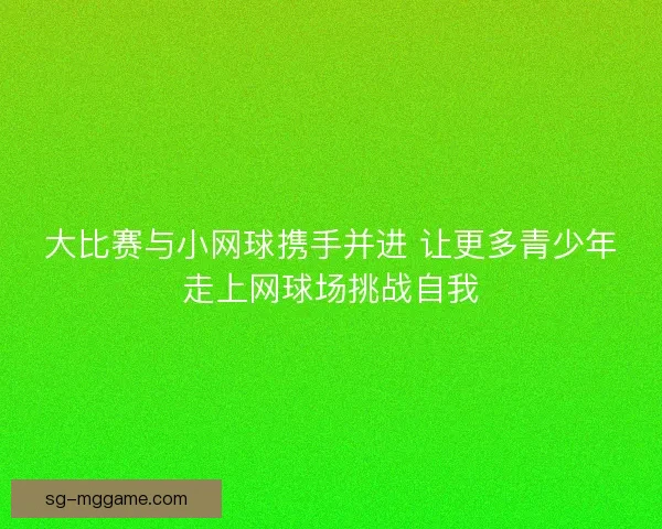 大比赛与小网球携手并进 让更多青少年走上网球场挑战自我 大比赛与小网球携手并进 让更多青少年走上网球场挑战自我
