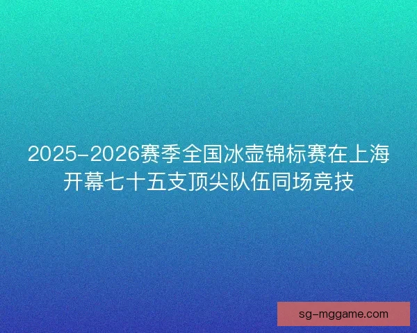 2025-2026赛季全国冰壶锦标赛在上海开幕七十五支顶尖队伍同场竞技