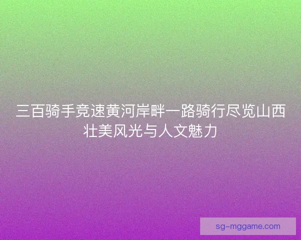 三百骑手竞速黄河岸畔一路骑行尽览山西壮美风光与人文魅力 三百骑手竞速黄河岸畔一路骑行尽览山西壮美风光与人文魅力