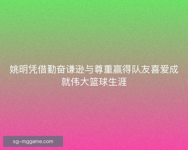 姚明凭借勤奋谦逊与尊重赢得队友喜爱成就伟大篮球生涯