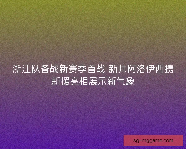 浙江队备战新赛季首战 新帅阿洛伊西携新援亮相展示新气象 浙江队备战新赛季首战 新帅阿洛伊西携新援亮相展示新气象