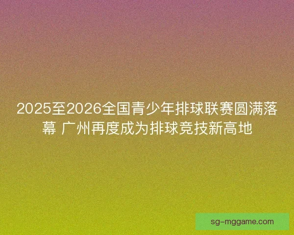 2025至2026全国青少年排球联赛圆满落幕 广州再度成为排球竞技新高地
