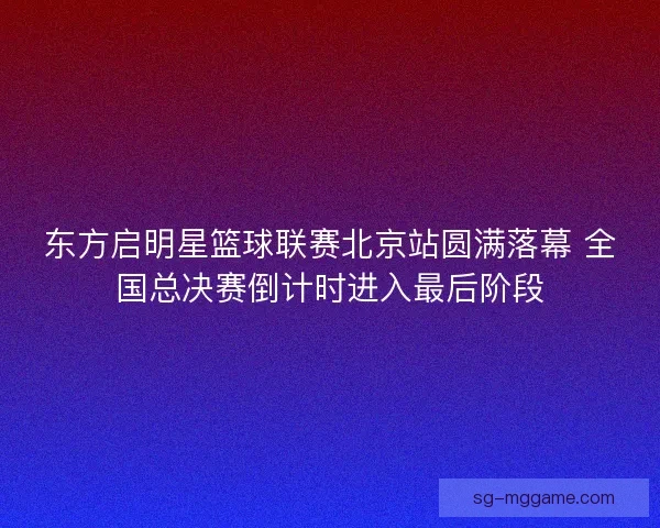东方启明星篮球联赛北京站圆满落幕 全国总决赛倒计时进入最后阶段