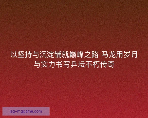 以坚持与沉淀铺就巅峰之路 马龙用岁月与实力书写乒坛不朽传奇