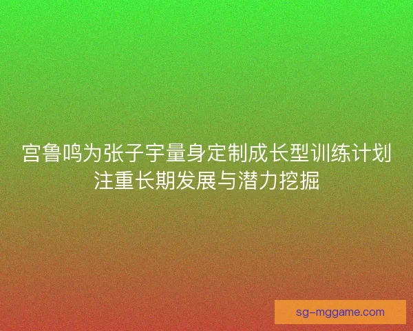宫鲁鸣为张子宇量身定制成长型训练计划注重长期发展与潜力挖掘