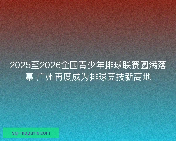 2025至2026全国青少年排球联赛圆满落幕 广州再度成为排球竞技新高地