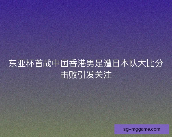 东亚杯首战中国香港男足遭日本队大比分击败引发关注