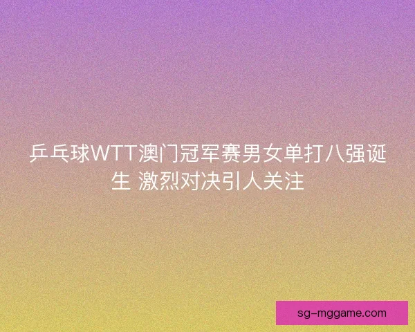 乒乓球WTT澳门冠军赛男女单打八强诞生 激烈对决引人关注