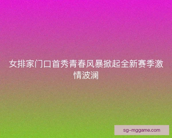 女排家门口首秀青春风暴掀起全新赛季激情波澜